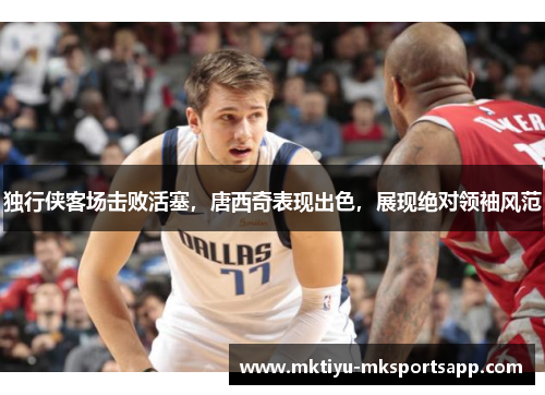独行侠客场击败活塞，唐西奇表现出色，展现绝对领袖风范